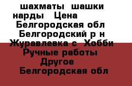 шахматы, шашки, нарды › Цена ­ 10 000 - Белгородская обл., Белгородский р-н, Журавлевка с. Хобби. Ручные работы » Другое   . Белгородская обл.